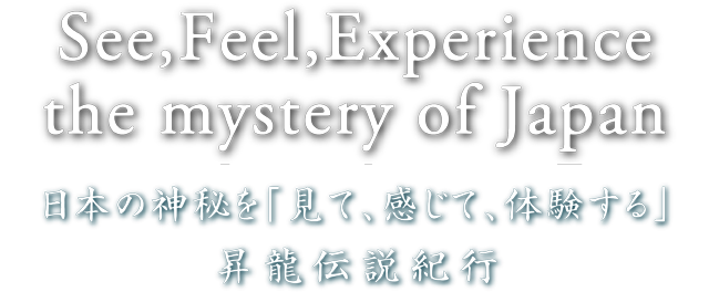 See,Feel,Experience the mystery of Japan 日本の神秘を「見て、感じて、体験する」昇龍伝説紀行